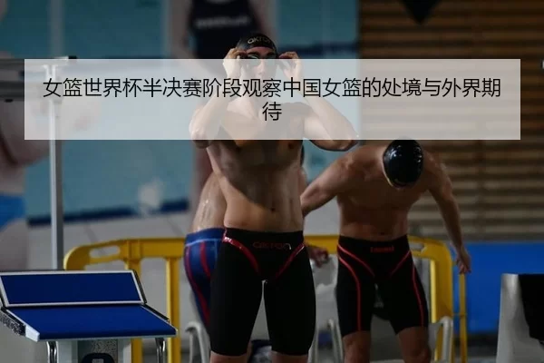 女篮世界杯半决赛阶段观察中国女篮的处境与外界期待